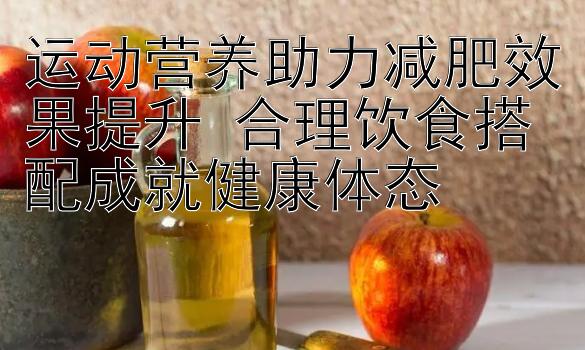 运动营养助力减肥效果提升 合理饮食搭配成就健康体态