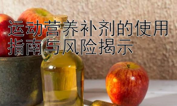 运动营养补剂的使用指南与风险揭示