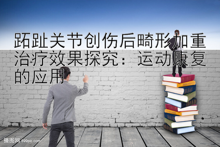 跖趾关节创伤后畸形加重治疗效果探究：运动康复的应用