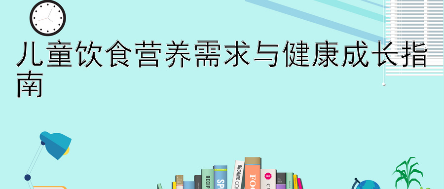 儿童饮食营养需求与健康成长指南