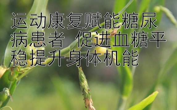 运动康复赋能糖尿病患者 促进血糖平稳提升身体机能