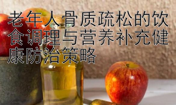 老年人骨质疏松的饮食调理与营养补充健康防治策略